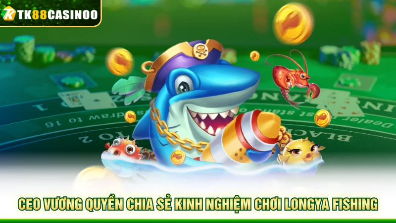 Longya Fishing - Săn Thưởng Đại Dương Sống Động Cùng TK88 8 CEO Vương Quyền chia sẻ kinh nghiệm chơi LongYa Fishing